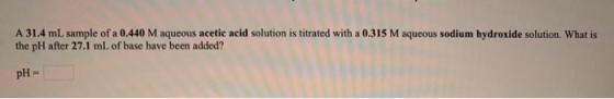A 31.4 mL sample of a 0.440 M aqueous acetic acid solution is titrated with a 0.315 M aqueous sodium hydroxide solution. What