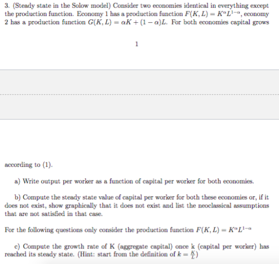 3. (Steady state in the Solow model) Consider two economies identical in everything except the production function. Economy 1 has a production function F(K, L) KL,economy 2 has a production function G(K, L) aK1 - a)L. For both economies capital grows according to (1). a) Write output per worker as a function of capital per worker for both economies. b) Compute the steady state value of capital per worker for both these economies or, if it does not exist, show graphically that it does not exist and list the neoclassical assumptions that are not satisfied in that case. For the following questions only consider the production function F(K, L) KoL- 1-0 c) Compute the growth rate of K (aggregate capital) once k (capital per worker) has reached its steady state. (Hint: start from the definition of k )