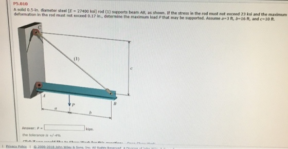 P5.010 defomation in the trte t a2400 ksi) rod (1) upports beam AB, as shown. It the stress in the rod must not exceed 23 ksi and the maximum t exceed 0.17 in., determine the maximum load P that may be supported. Assume a-3 ft, b-16 ft, and c-10 ft. l kips. Answer: P- the tolerance is +/-4%