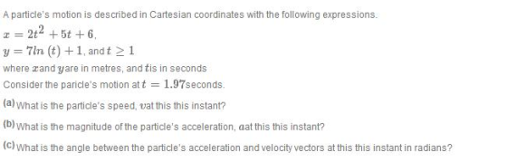 A particles motion is described in Cartesian coordinates with the following expressions. z = 2t2 + 5t + 6. = 71n (t) + 1, and t 1 where zand yare in metres, and tis in seconds Consider the pancles motion at t = 1·97seconds. (a) What is the particles speed, vat this this instant? (b) What is the magnitude of the particles acceleration, aat this this instant? (c) What is the angle between the particles acceleration and velocity vectors at this this instant in radians?