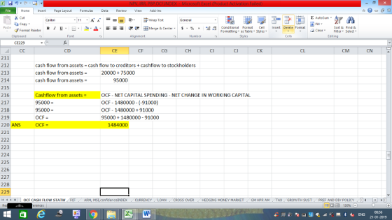 Home nert Page Layout Formulas Data Review View dd-Ins Cut Σ AutoSum ー E ゴWrap Text ta copy. Fill в 1 프 . u.., Δ. 逻锂函Merge & Center. $, % , 弼,8 C Paste Conditional Format CeInsert Delete Format Formatting as Table Styles2 Clear Sort &Find & Format Painter Clipboard Font Alignment Number Cells Edting CE229 CD CE CF CG CH CI Cl CK CL CM CN 211 212 213 214 215 216 217 218 219 220 ANS 221 cash flow from assets cash flow to creditors +cashflow to stockholders cash flow from assets = cash flow from assets = 20000 + 75000 95000 Cashflow from assets = 95000 95000 OCF = OCF NET CAPITAL SPENDING - NET CHANGE IN WORKING CAPITAL OCF 1480000 (-91000) OCF 148000091000 950001480000 91000 1484000 223 224 225 226 227 228 229 1 | | OCF CASH FLOW STATW ARM, MSI.confidence INDEX CURRENCYLOANCROSS OVER HEDGING MONEY MARKETGM HPR AM TAXGROWTH SUSTPREF AND DIV POLICY 08:56 21-01-2019