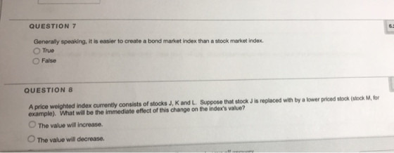 QUESTION 7 Generally speaking, it is easier to create a bond market index than a stock market index. ○True ○ False QUESTION 8 A price weighted index currently consists of stocks J, K and L. Suppose that stock J is replaced with by a lower priced stock (stock M, for example). What will be the immediate effect of this change on the indexs value? O The value ill increase. 。The value will decrease.