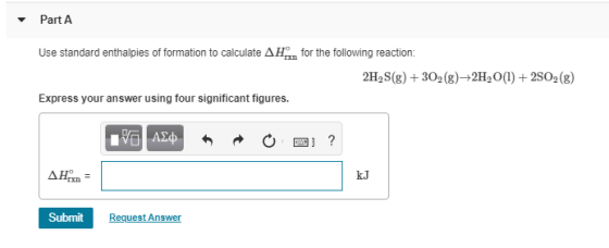 Part A Use standard enthalpies of formation to calculate A n for the following reaction: 2H, S(g) + 302 (g)+2H, O(1) + 2S02 (