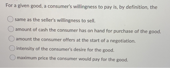 For a given good, a consumers willingness to pay is, by definition, the O same as the sellers willingness to sell. O amount
