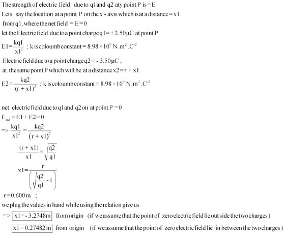 Thestrength of electric field due to qland q2 aty point P is-E Lets say the location at a point P on thex - axis which is at a distancexl fromql, where the net field -E-0 let the Electric field due toa point chargeql +2.50uC at pointP El- : k is colou mb constant-8.98x 1 0N .m2 . C-2 Electric field due toa pointchargeq2-- 3.50uC at the same point P which will be at a distance x2 r + x 1 : k is coloumb constant 8.98x 10° N·m2·C-2 rrur net electric field due toqland q2 on at point P0 Enel=E1+ E2-0 kq2 kql r 0.600m; we plug the values in hand while using the relation give us => xi--32748m from origin (if we assumethat the point of zero electricfield lie outside the two charges ) 1-0.27482 m from origin (if weassume that the point of zeroelectric field lie in between the twocharges)