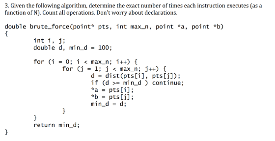 3. Given the following algorithm, determine the exact number of times each instruction executes (as a function of N). Count all operations. Dont worry about declarations. double brute_force(point* pts, int max_n, point *a, point *b) double d, min_d 100; for (i -0; i < max_n; 1++) i d- dist (pts[i], pts[j]); if (d >min_d ) continue; *bpts [j]; min d - d; return min_d;