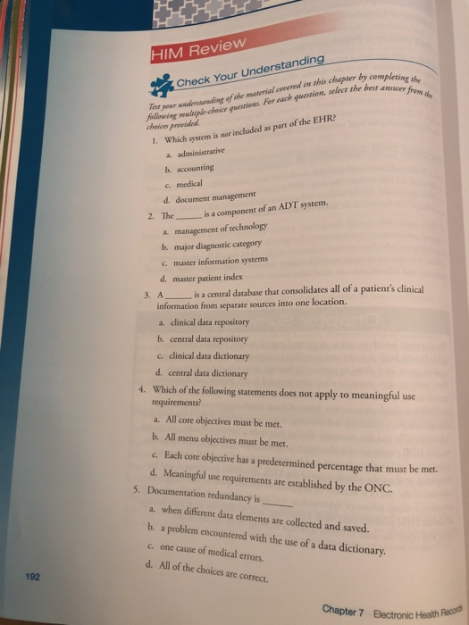 HIM Review by completing Check Your Understanding Tot your undersannading of the masterial covered in this chapter by com mjpl choe uctions. For cach gwetion, selecz the best ansen s the choices provided 1. Which system is not included as part of the EHR a. administrative b. accounting c medical d document management 2. The is a component of an ADT system management of technology a. b. major diagnostic category c. master information systems d. master patient index 3. Ais a central database that consolidates all of a patients clinical information from separate sources into one location. a. clinical data repository b. central data repository c. cdinical data dictionary d. central data dictionary 4. Which of the following statements does not apply to meaningful use requirements? a. All core objectives must be met. b. All menu objectives must be met. c. Each core objective has a predetermined percentage that must be met. d. Mcaningful use requirements are established by the ONC 5. Documentation redundancy is a. when different data elements are collected and saved. b. a problem encountered with the use of a data dictionary. c. one cause of medical errors. d. All of the choices are correct 192 Chapter 7 Electronic Health
