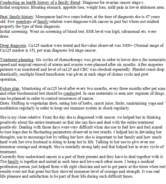 Conducting an health history of a family friend: Diagnose for ovarian cancer stage c Initial symptoms: Bloating stomach, appetite loss, weight loss, mild pain in low er abdomen area. family history: Menopause had two years before, at the time of diagnosis she is 47 years old. Few members of family relation were diagnose with cancer in past but where not studied properly the type of their diagnosis Initial screening: Went on screening of blood test, ESR level was high, ultrasound etc. were done Deep diagnosis: Ca125 marker were tested and the value observed was 3000+ (Normal range of Ca125 marker is 35), pet scan diagnose 3rd stage cancer Treatment planning: Six cycles of chemotherapy was given in order to lower down the metastatic speed and surgical removal of uterus and ovaries were planned after six months. After surgeries patients was monitored and level of ca125 and CBC was checked repeatedly. Platelet count drop drastically, multiple blood transfusion was given at each stage of chemo cycle and post operation Future plan: Monitoring of ca 125 level after every two months, every three months after pet scan and other biochemical test should be conducted. In case metastatic is seen new regimen of drugs can be planned in order to control recurrence of cancer Diets: Shifting to vegetarian diets, eating lots of herbs, carrot juice, fruits, maintaining yoga and meditation regularly in order to keep our immune system in check regularly She is my close relative. From the day she is diagnosed with cancer, we helped her in thinking positively about the entire treatment so that she can face and deal with the entire treatment positively. Dealing with those days were very difficult when she use to feel low and feel scared to lose hope due to fluctuating parameters observed in test results. I helped her in deviating her thoughts, use to encourage her by telling her how she is important to her family and how much hard work her own husband is doing to keep her in life. Talking to her use to give even me immense courage and strength. She is mentally strong lady and that helped her in every cycle of treatment Currently they understood cancer is a part of their present and they have to deal together with it The family is together and united in such time and love each other more. I being a medical profession person just helped them w ith right clinician and not to get panic at the times when test results were not that great but they showed immense level of courage and strength. It was real life pleasure and satisfaction to be part of their life during such difficult times.