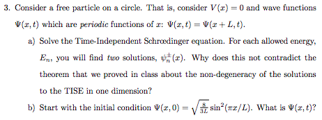 3. Consider a free particle on a circle. That is, consider V(z) = 0 and wave functions Ψ(z, t) which are periodic functions of z: Ψ(z,t) = Ψ(z + L, t). a) Solve the Time-Independent Schroedinger equation. For each allowed energy, En, you will find two solutions, (s). Why does this not contradict the theorem that we proved in class about the non-degeneracy of the solutions to the TISE in one dimension? b) Start with the initial condition Ψ(z,0) sin2(nz/L). What is Ψ(x,t)?
