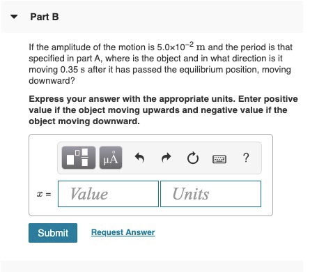 Part B If the amplitude of the motion is 5.0x10-2 m and the period is that specified in part A, where is the object and in wh