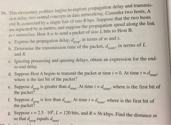 P6. This elementary problem begins to explore propagation delay and transmis- sion delay, two central concepts in data networking. Consider two hosts, A and B, connected by a single link of rate R bps. Suppose that the two hosts are separated by m meters, and suppose the propagation speed along the link is s meters/sec. Host A is to send a packet of size L bits to Host B a. Express the propagation delay, dprops in terms of m and s b. Determine the transmission time of the packet, drans, in terms of L and R. c. Ignoring processing and queuing delays, obtain an expression for the end- d. Suppose Host A begins to transmit the packet at time t = 0. At time t = dtrans e. Suppose drop is greater than dran . At time t = d, ans, where is the first bit of f Suppose dprop is less than dtrans. At time t = dtrans, where is the first bit of g. Suppose s = 2.5-108, L = 120 bits, and R = 56 kbps. Find the distance m to-end delay where is the last bit of the packet? the packet? the packet?o so that dprop equals drans