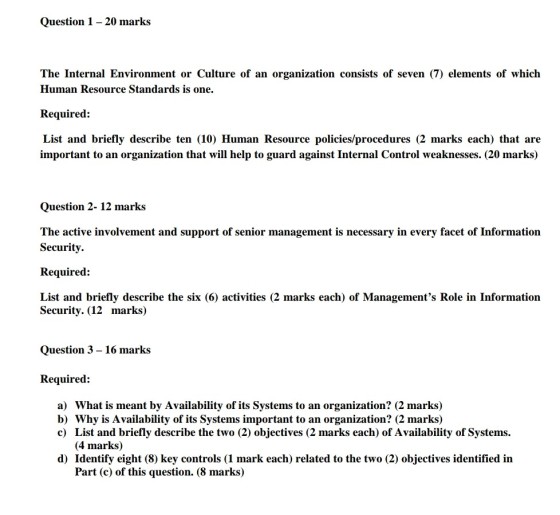 Question 1- 20 marks The Internal Environment or Culture of an organization consists of seven (7) elements of which Human Resource Standards is one. Required: List and briefly describe ten (10) Human Resource policies/procedures (2 marks each) that are important to an organization that will help to guard against Internal Control weaknesses. (20 marks) Question 2- 12 marks The active involvement and support of senior management is necessary in every facet of Information Security. Required: List and briefly describe the six (6) activities (2 marks each) of Managements Role in Information Security. (12 marks) Question 3 - 16 marks Required: a) What is meant by Availability of its Systems to an organization? (2 marks) b) Why is Availability of its Systems important to an organization? (2 marks) c) List and briefly describe the two (2) objectives (2 marks each) of Availability of Systems (4 marks) d) Identify eight (8) key controls (1 mark each) related to the two (2) objectives identified in Part (c) of this question. (8 marks)