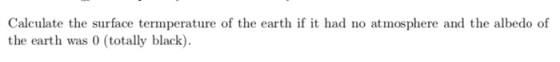 Calculate the surface termperature of the earth if it had no atmosphere and the albedo of the earth was 0 (totally black)