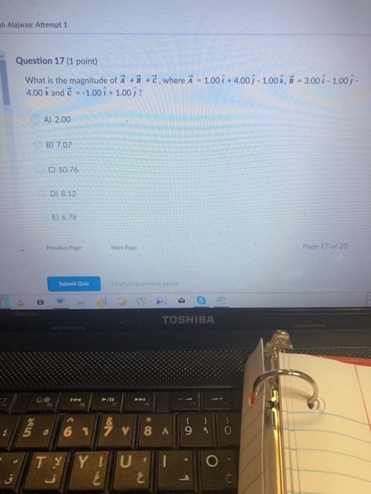 h Alajwaa: Attempt 1 Question 17 (1 point) What is the magnitude of A + +č, where A 4.00 k and - 1.00i+ 1.00j? 1.00i+4.00j-1.00 i, B 3.00i-1.00/ A) 2.00 B) 7.07 C) 10.76 D) 8.12 E) 6.78 Previóus Page Next Page Page 17 of 20 Submit Qulz TOSHIBA