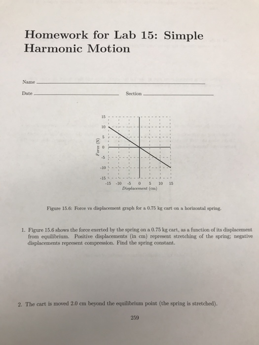 Homework for Lab 15: Simple Harmonic Motion Name Date Section 15 10 -5 -15-10-5 0 5 10 15 Displacement (em) Figure 15.6: Force vs displacement graph for a 0.75 kg cart on a horizontal spring. 1. Figure 15.6 shows the force exerted by the spring on a 0.75 kg cart, as a function of its displacement from equilibrium. Positive displacements (in cm) represent stretching of the spring; negative displacements represent compression. Find the spring constant. 2. The cart is moved 2.0 cm beyond the equilibrium point (the spring is stretched). 259