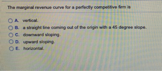 The marginal revenue curve for a perfectly competitive firm is O A. vertical O B. a straight line coming out of the origin with a 45 degree slope. O C. downward sloping. O D. upward aloping CE horizontal