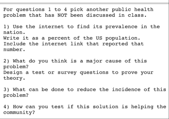 For questions 1 to 4 pick another public health problem that has NOT been discussed in class. 1) Use the internet to find its prevalence in the nation. Write it as a percent of the US population. Include the internet link that reported that number. 2) What do you think is a major cause of this problem? Design a test or survey questions to prove your theory. 3) What can be done to reduce the incidence of this problem? 4) How can you test if this solution is helping the community?