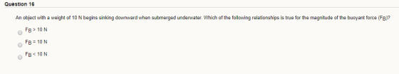 Question 16 An object with a weight of 10 N begins sinking downward when submerged underwater. Which of the following relatio