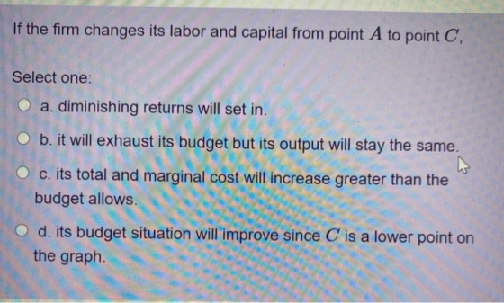 If the firm changes its labor and capital from point A to point C, Select one: O a. diminishing returns will set in. O b. it