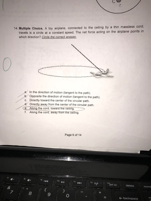 14. Multiple Choice. A toy airplane, connected to the ceiling by a thin massless cord travels is a circle at a constant speed. The net force acting on the airplane points in which direction? Circle the correct answer a In the direction of motion (tangent to the path). b. Opposite the direction of motion (tangent to the path). c. Directly toward the center of the circular path. d Directly away from the center of the circular path. C. Along the cord, toward the ceiling. f. Along the cord, away from the ceiling. Page 6 of 14 ho prt scdelete home 7 8 9