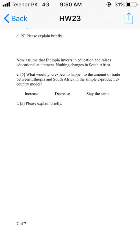 ll Telenor PK 4G 9:50 AM 31% Back 1 HW23 d. [5] Please explain briefly. Now assume that Ethiopia invests in education and raises educational attainment. Nothing changes in South Africa. e. [5] What would you expect to happen to the amount of trade between Ethiopia and South Africa in the simple 2-product, 2 country model? Increase Decrease Stay the same f. [5] Please explain briefly. 7 of 7