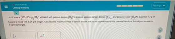 = STOCHOMETRY Limiting reactants Madelyn v Liquid hexane (CH, CH),CHwill react with gaseous oxygen (0) to produce gaseous car