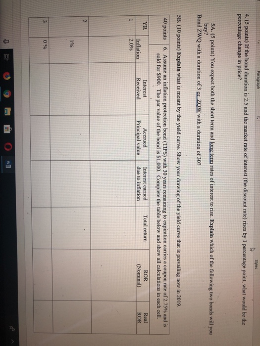 4. (5 points) If the bond duration is 2.5 and the market rate of interest (the discount rate) rises by 1 percentage point, what would be the percentage change in price? SA. (5 points) You expect both the short term and long term rates of interest to rise. Explain which of the following two bonds will you buy? Bond ZWQ with a duration of 3 or ZQW with a duration of 307 5B. (10 points) Explain what is meant by the yield curve. Show your drawing of the yield curve that is prevailing now in 2019. Assume an inflation protection bond sold for $900. 40 points 6. TIPS) with 30 years remaining to expiration carries a coupon rate of 2.75% and is The par value of the bond is $1,000. Complete the table below and show all calculations in each cell. Accrued Principal value due to inflation ROR Interest Received ROR Inflation | 2.0%