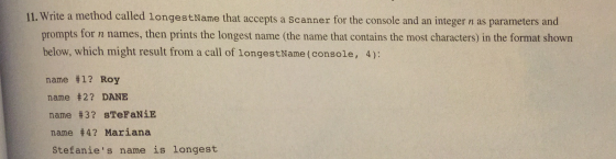 11. Write a method called longestName that accepts a Scanner for the console and an integer n as parameters and IL Write a method calld longestHame tht acepts a scanner for the console and an ineger as araners and prompts for n names, then prints the longest name (the name that contains the most characters) in the format shown below, which might result from a call of longestName (console, 4): name #1? Roy name #2? DANE name #3? sTeFaNǐE name #4? Mariana Stefanies name is longest