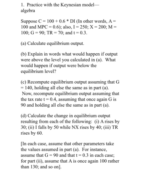 1. Practice with the Keynesian model algebra Suppose C = 100+ 0.6 * DI (In other words, A= 100 and MPC = 0.6); also, I = 250;