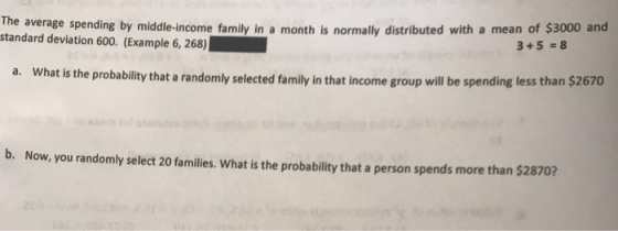 month is normally distributed with a mean of $3000 and The average spending by middle-income family in a standard deviation 600. (Example 6, 268) 3+5 8 What is the probability that a randomly selected family in that income group will be spending less than $2670 a. b. Now, you randomly select 20 familles. What is the probability that a person spends more than $28702