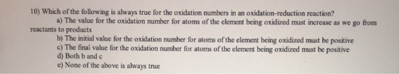10) Which of the following is always true for the oxidation numbers in an oxidation-reduction reaction? a) The value for the
