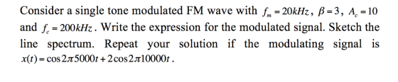Consider a single tone modulated FM wave with fm-20kHz, β-3, AC-10 and f 200kHz. Write the expression for the modulated signal. Sketch the line spectrum. Repeat your solution if the modulating signal is x(t)-cos 2π5000t + 2 cos 2πί 0000