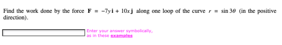 Find the work done by the force F = direction). -7yi + 10x j along one loop of the curve r = sin 30 (in the positive Enter yo