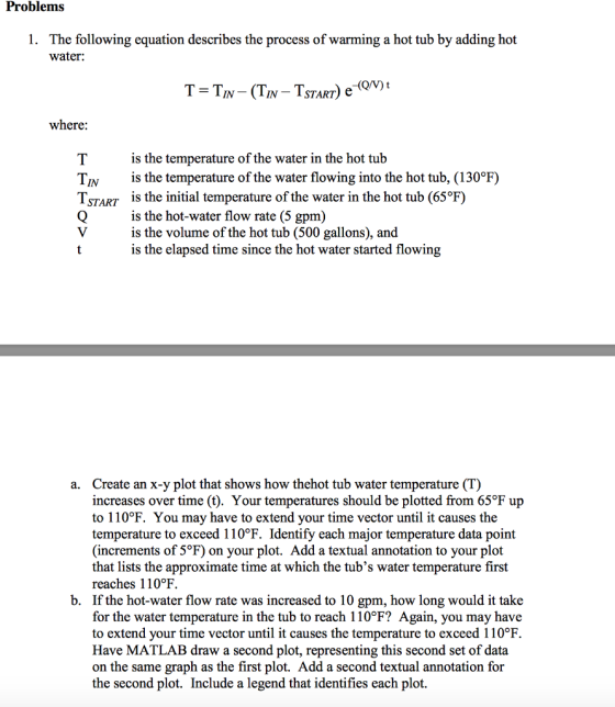 Problems 1. The following equation describes the process of warming a hot tub by adding hot water: IN-ISTART) where is the temperature of the water in the hot tub is the temperature of the water flowing into the hot tub, (130°F) is the initial temperature of the water in the hot tub (65°F) is the hot-water flow rate (5 gpm) is the volume of the hot tub (500 gallons), and is the elapsed time since the hot water started flowing TIN TSTART Create an x-y plot that shows how thehot tub water temperature (T) increases over time (t). Your temperatures should be plotted from 65°F up to 110°F. You may have to extend your time vector until it causes the temperature to exceed 110°F. Identify each major temperature data point (increments of 5°F) on your plot. Add a textual annotation to your plot that lists the approximate time at which the tubs water temperature first reaches 110°F. If the hot-water flow rate was increased to 10 gpm, how long would it take for the water temperature in the tub to reach 110℉? Again, you may have to extend your time vector until it causes the temperature to exceed 110°F Have MATLAB draw a second plot, representing this second set of data on the same graph as the first plot. Add a second textual annotation for the second plot. Include a legend that identifies each plot. a. b.
