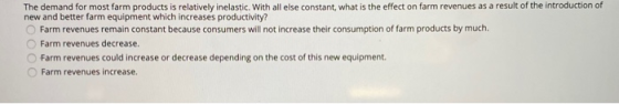 The demand for most farm products is relatively inelastic. With all else constant, what is the effect on farm revenues as a r