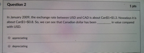 Question 2 1 pts In January 2009, the exchange rate between USD and CAD is about Can$1-$1.3. Nowadays it is about Can$1-$0.8. So, we can see that Canadian dollar has been in value compared with USD appreciating depreciating