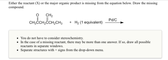Either the reactant (X) or the major organic product is missing from the equation below. Draw the missing compound CH2 CH dCH,COH,CH + H2(1 equivalent) Pac Pd/C You do not have to consider stereochemistry. In the case of a missing reactant, there may be more than one answer. If so, draw all possible reactants in separate windows. Separate structures with + signs from the drop-down menu
