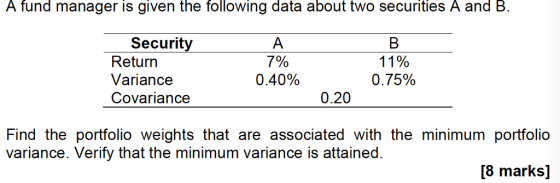 A fund manager is given the following data about two securities A and B. Security Return Variancee Covariance 7% 0.40% 11% 075% 0.20 variance. Verify that the minimum variance is attained. [8 marks]