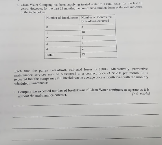 a. Clean Water Company has been supplying treated water to a rural resort for the last 10 ast 24 months, the pumps have broken down at the rate indicated years. However, for the p in the table below: Number of Breakdowns Number of Months that Breakdown occurred 10 3 4 Total Each time the pumps breakdown, estimated losses is $2800. Alternatively, preventive per month. It is that the pumps may still breakdown on average once a month even with the monthly maintenance services may be outsourced at a contract price of $1200 scheduled maintenance. i. Compute the expe cted number of breakdowns if Clean Water continues to operate as it is (1.5 marks,) without the maintenance contract.