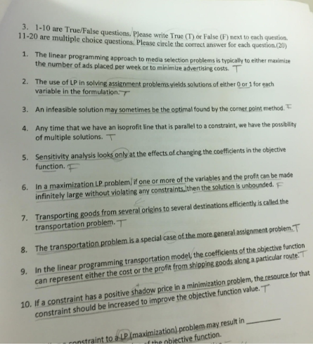 3. 1-10 are True/False questions, Please write True (T) or False (F) next to each question 11-20 are multiple choice questions, Please circle the correct answer for each question.(20) 1. The linear programming approach to media selection problems is typically to either maxim The use of LP in solving assignment problems yields solutions of either O or 1 for each An infeasible solution may sometimes be the optimal found by the corner point method the number of ads placed per week or to minimize advertising costs 2. variable in the formulation.T 3. 4. Any time that we have an isoprofit line that is paralel to a constraint, we have the posablity of multiple solutions. T 5. Sensitivity analysis looks only at the effects.of changing the coefficients in the objective function. 6. In a maximization LP problem/ if one or more of the variables and the profit can be made infinitely large without violating any constraints,then the solution is unbounded. 7. Transporting goods from several orißins to several destinations efficiently s called the 8. The transportation problem is a special case of the more general assignment problem.T 9. In the linear programming transportation model, the coefficients of the objective function 10. If a constraint has a positive shadow price in a minimization problem,the.resource for that transportation problem.T can represent either the cost or the profit from shipping goods along a particular route. constraint should be increased to improve the objective function value.T blem may result in_ trainttoau (maximization) prob ha obiective function
