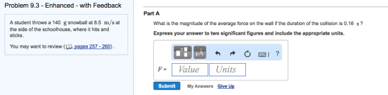 Problem 9.3 - Enhanced - with Feedback Part A A student throws a 140 g snowball at 8.5 m/s at the side of the schoolhouse, where it hits and sticks. What is the magnitude of the average force on the wall if the duration of the collision is 0.16 s? Express your answer to two significant figures and include the appropriate units. You may want to review (L pages 257 -260) FV Units atue Submit My Answers Give Up