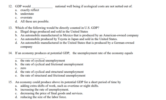 12. GDP would national well being if ecological costs are not netted out of. a. exactly reflect b. understate c. overstate d. All these are possible 13. Which of the following would be directly counted in U.S. GDP? Illegal drugs produced and sold in the United States An automobile manufactured in Mexico that is produced by an American-owned company An automobile produced by Toyota in Japan and sold in the United States. An automobile manufactured in the United States that is produced by a German-owned company a. b. c. d. 14. If an economy produces at potential GDP, the unemployment rate of the economy equals a. b. c. d. e. the rate of cyclical unemployment the rate of cyclical and frictional unemployment zero the rate of cyclical and structural unemployment the rate of structural and frictional unemployment 15. An economy could produce above its potential GDP for a short period of time by a. b. c. d. adding extra shifts of work, such as overtime or night shifts. increasing the rate of unemployment decreasing the price of final goods and services reducing the size of the labor force