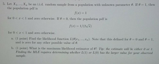 5 let i.. , Xn lean i i d random sample from a population with unknown parameter ? If-1, then the population pdf is f(r) 1 for 0 < r < 1 and zero otherwise. If ? 0, then the population pdf is for 0 <?< 1 and zero otherwise. a. (1 point) Find the likelihood function l( ri ). Note that this defined for t-0 and ?- 1, and is zero for any other possible value of ?. b. (1 point) what is the maximim likelihood estimator of ?? Tp: the estimate trill be either 0 or 1 Finding the MLE requires determining uhether L(l) or L(0) has the larger alue for your observed sample.