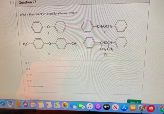 D Question 27 What is the correct structure for dibenzyl ether? Gold a -CH2OCH2 choon • -CH3 H3C CHOCH CH3 CH3 IV = TV none o