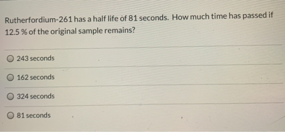 Rutherfordium-261 has a half life of 81 seconds. How much time has passed if 12.5 % of the original sample remains? 243 secon