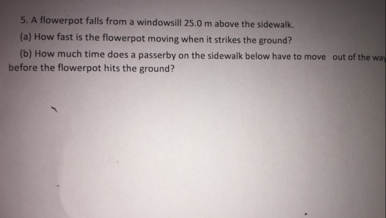 5. A flowerpot falls from a windowsill 25.0 m above the sidewalk (a) How fast is the flowerpot moving when it strikes the ground? (b) How much time does a passerby on the sidewalk below have to move out of the way before the flowerpot hits the ground?