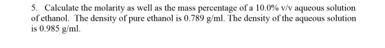 5. Calculate the molarity as well as the mass percentage of a 10.0% v/v aqueous solution of ethanol. The density of pure etha