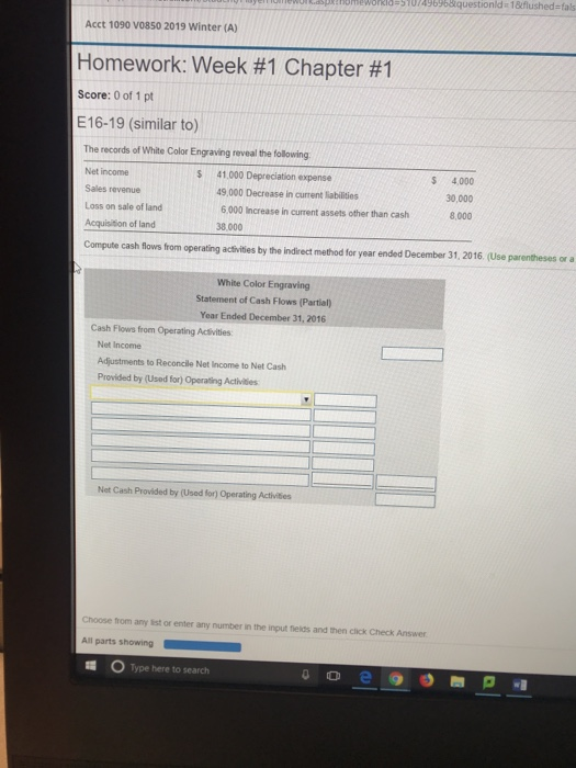honeworkla-5707496968questionld 18tflushed-fas Acct 1090 V0850 2019 Winter (A) Homework: Week #1 Chapter #1 Score: 0 of 1 pt E16-19 (similar to) The records of White Color Engraving reveal the following Net income Sales revenue Loss on sale of land Acquisition of land $ 41.000 Depreciation expense 49,000 Decrease in current liabilities 6,000 Increase in current assets other than cash 38,000 $ 4,000 30,000 8,000 Compute cash fows tom operating acthites by the indirect method for year ended Decembor 31.2016 (Use parentheses ar a White Color Engraving Statement of Cash Flows (Partial) Year Ended December 31, 2016 Cash Flows from Operating Activities Net Income Adjustments to Reconcile Net Income to Net Cash Provided by (Used for) Operating Acthities Net Cash Provided by (Used for) Operating Activites Choose from any list or enter any number in the input fields and then click Check Answer All parts showing Type here tosearch