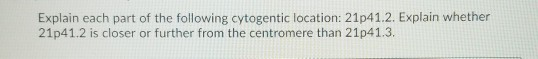 Explain each part of the following cytogentic location: 21p41.2. Explain whether 21041.2 is closer or further from the centro