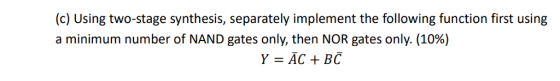 (c) Using two-stage synthesis, separately implement the following function first using a minimum number of NAND gates only, then NOR gates only. (10%) Y = ĀC + BC